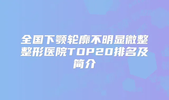 全国下颚轮廓不明显微整整形医院TOP20排名及简介