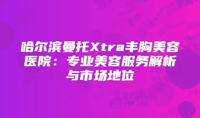 哈尔滨曼托Xtra丰胸美容医院：专业美容服务解析与市场地位