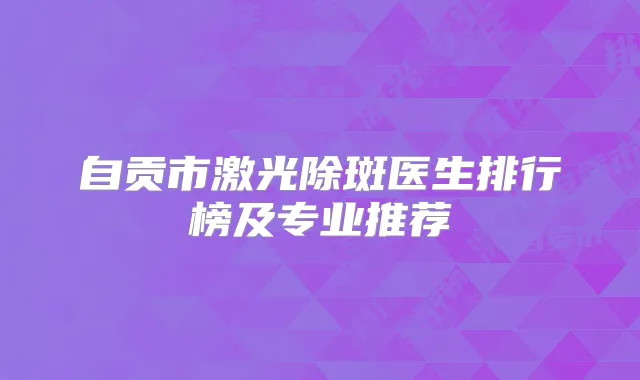自贡市激光除斑医生排行榜及专业推荐