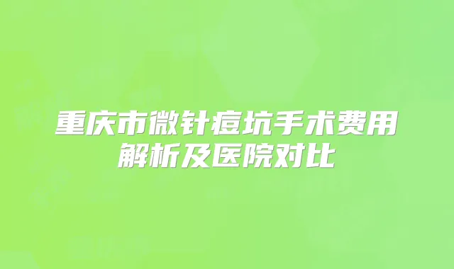 重庆市微针痘坑手术费用解析及医院对比