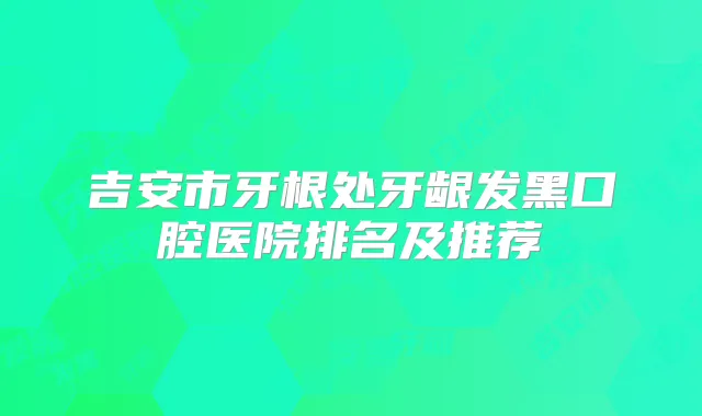 吉安市牙根处牙龈发黑口腔医院排名及推荐