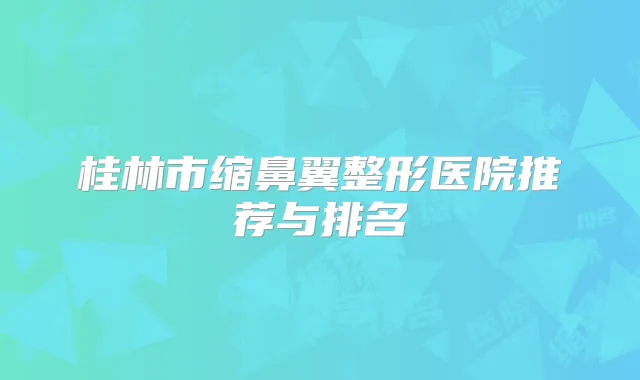桂林市缩鼻翼整形医院推荐与排名