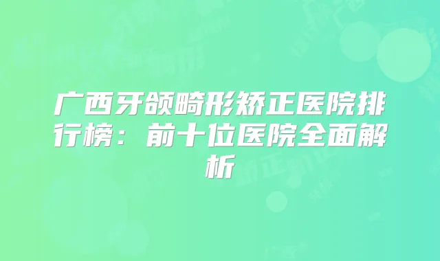 广西牙颌畸形矫正医院排行榜:前十位医院全面解析