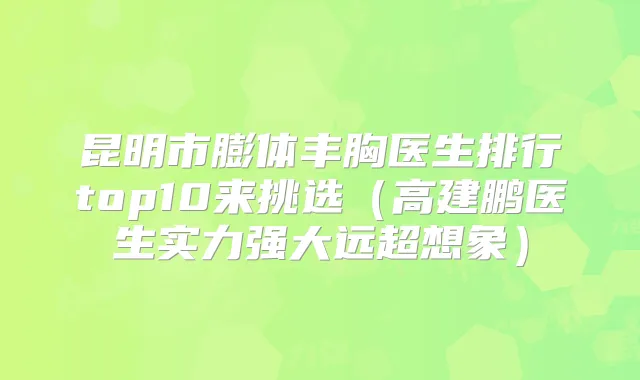 昆明市膨体丰胸医生排行top10来挑选（高建鹏医生实力强大远超想象）