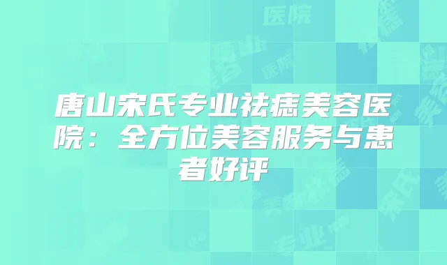 唐山宋氏专业祛痣美容医院:全方位美容服务与患者好评