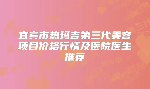 宜宾市热玛吉第三代美容项目价格行情及医院医生推荐
