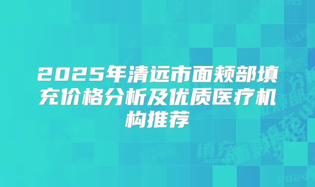 2025年清远市面颊部填充价格分析及优质医疗机构推荐