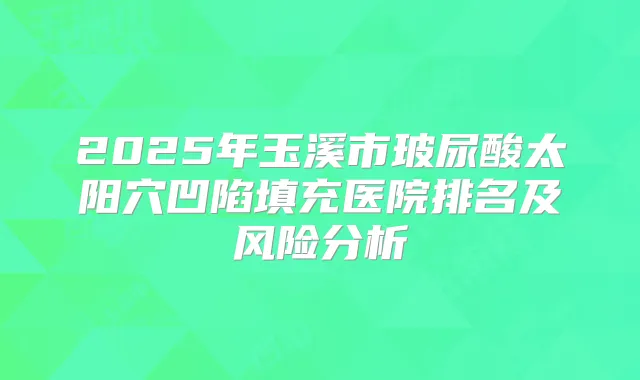 2025年玉溪市玻尿酸太阳穴凹陷填充医院排名及风险分析