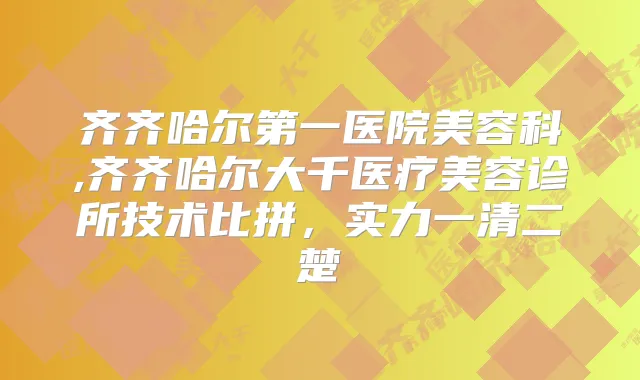齐齐哈尔第一医院美容科,齐齐哈尔大千医疗美容诊所技术比拼，实力一清二楚
