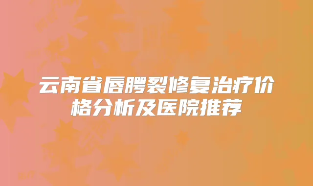 云南省唇腭裂修复价格分析及医院推荐