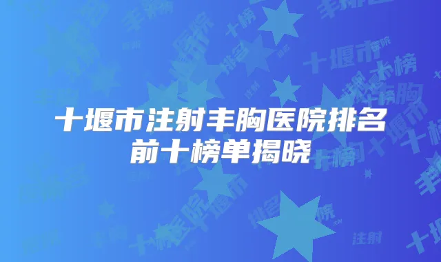 十堰市注射丰胸医院排名前十榜单揭晓