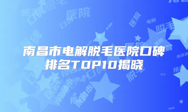 南昌市电解脱毛医院口碑排名TOP10揭晓