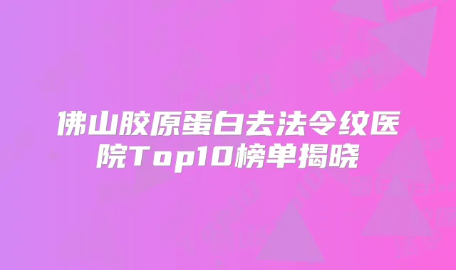 佛山胶原蛋白去法令纹医院Top10榜单揭晓