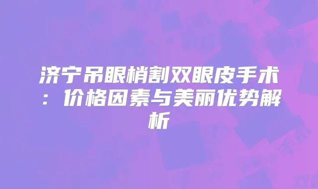 济宁吊眼梢割双眼皮手术:价格因素与美丽优势解析