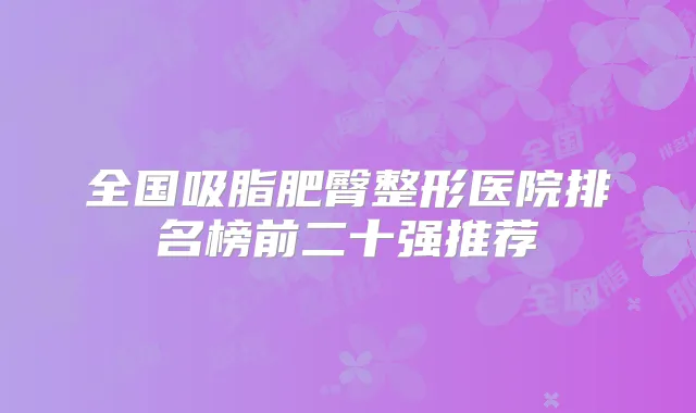 全国吸脂肥臀整形医院排名榜前二十强推荐