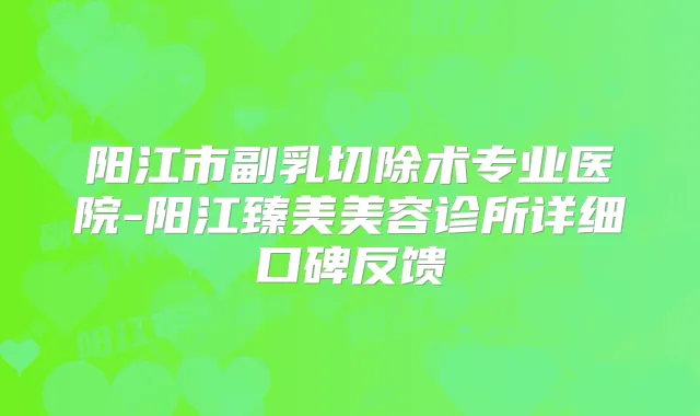 阳江市副乳切除术专业医院-阳江臻美美容诊所详细口碑反馈