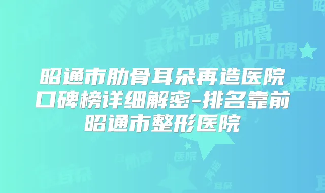 昭通市肋骨耳朵再造医院口碑榜详细解密-排名靠前昭通市整形医院