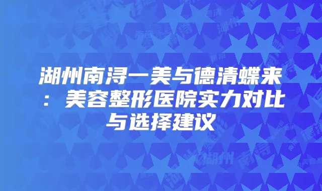 湖州南浔一美与德清蝶来:美容整形医院实力对比与选择建议