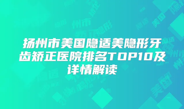 扬州市美国隐适美隐形牙齿矫正医院排名TOP10及详情解读