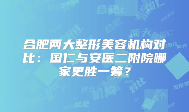 合肥两大整形美容机构对比：国仁与安医二附院哪家更胜一筹？