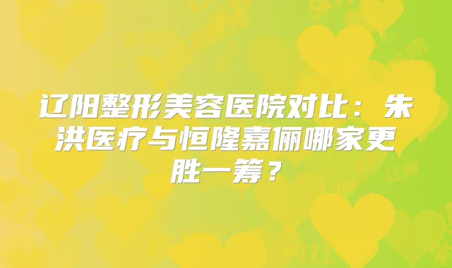 辽阳整形美容医院对比：朱洪医疗与恒隆嘉俪哪家更胜一筹？