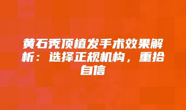 黄石秃顶植发手术效果解析：选择正规机构，重拾自信