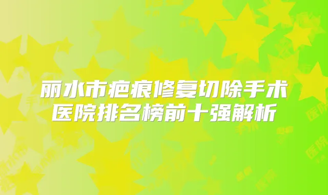丽水市疤痕修复切除手术医院排名榜前十强解析