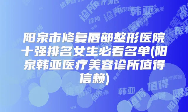 阳泉市修复唇部整形医院十强排名女生必看名单(阳泉韩亚医疗美容诊所值得信赖)