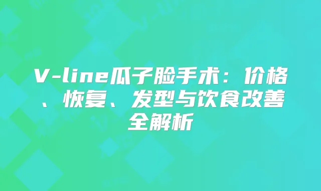 V-line瓜子脸手术：价格、恢复、发型与饮食全解析