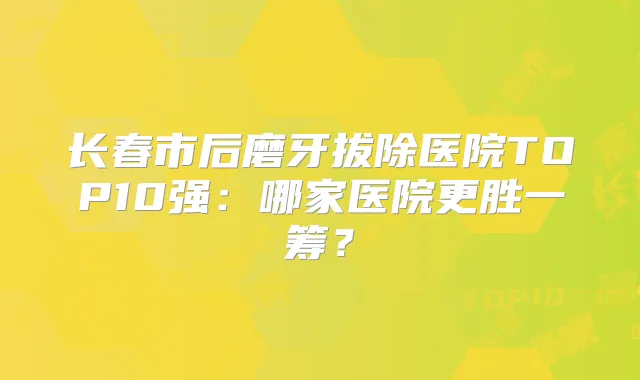 长春市后磨牙拔除医院TOP10强：哪家医院更胜一筹？