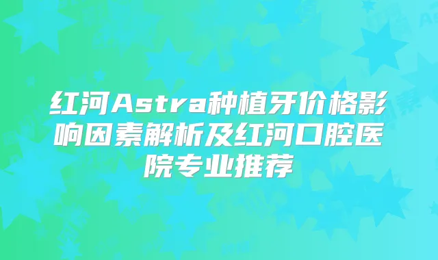红河Astra种植牙价格影响因素解析及红河口腔医院专业推荐