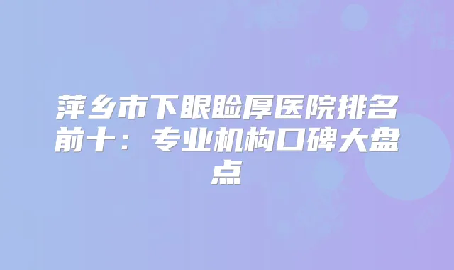萍乡市下眼睑厚医院排名前十:专业机构口碑大盘点