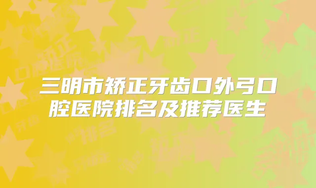 三明市矫正牙齿口外弓口腔医院排名及推荐医生