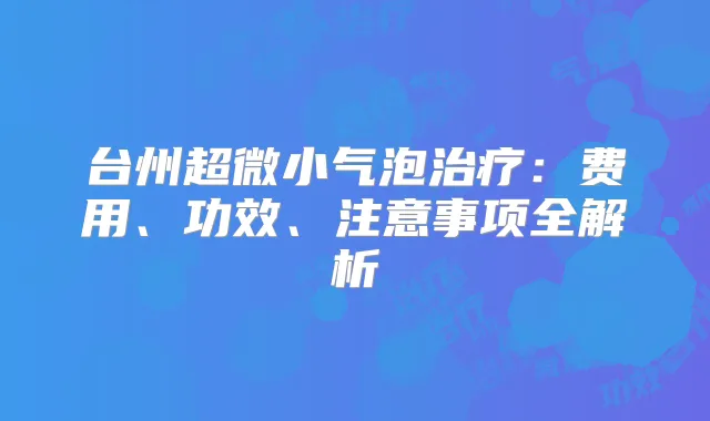 台州超微小气泡:费用、功效、注意事项全解析
