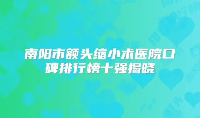 南阳市额头缩小术医院口碑排行榜十强揭晓