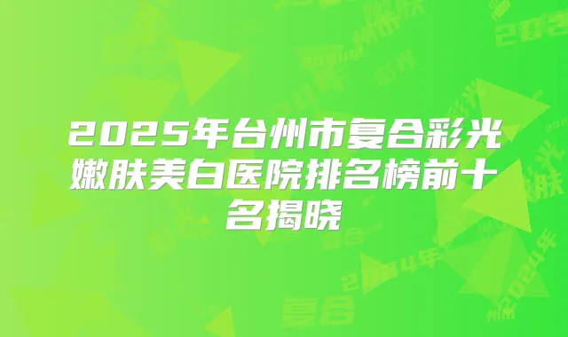 2025年台州市复合彩光嫩肤美白医院排名榜前十名揭晓