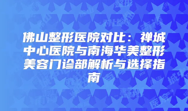 佛山整形医院对比：禅城中心医院与南海华美整形美容门诊部解析与选择指南