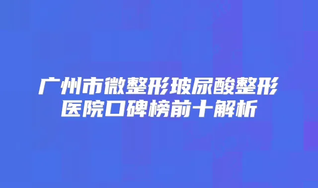 广州市微整形玻尿酸整形医院口碑榜前十解析