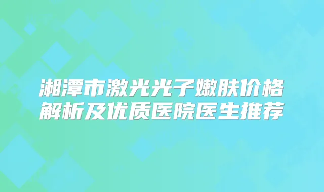 湘潭市激光光子嫩肤价格解析及优质医院医生推荐