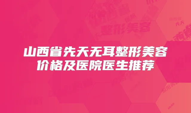 山西省先天无耳整形美容价格及医院医生推荐