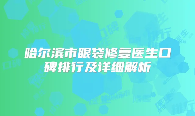 哈尔滨市眼袋修复医生口碑排行及详细解析