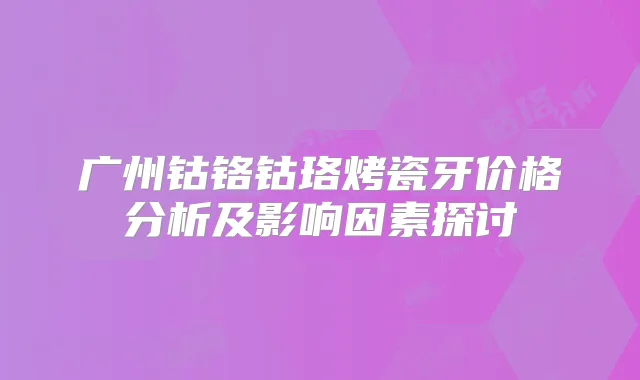 广州钴铬钴珞烤瓷牙价格分析及影响因素探讨