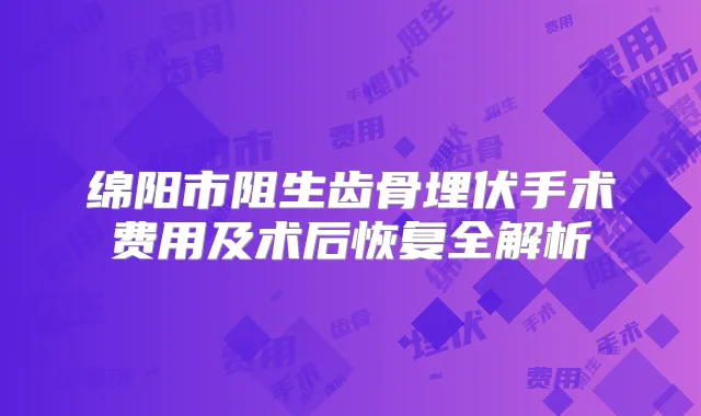 绵阳市阻生齿骨埋伏手术费用及术后恢复全解析