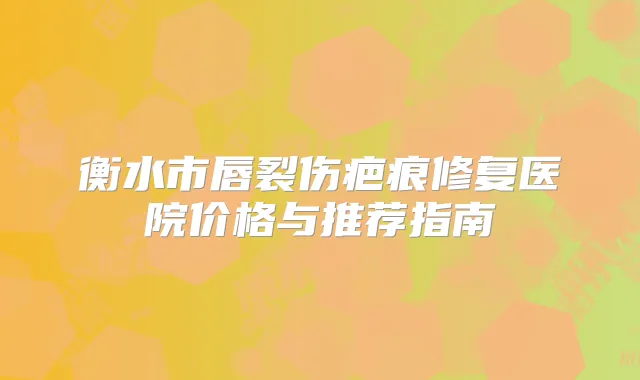衡水市唇裂伤疤痕修复医院价格与推荐指南