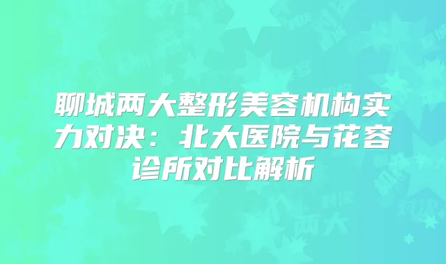 聊城两大整形美容机构实力对决：北大医院与花容诊所对比解析