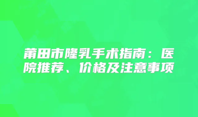 莆田市隆乳手术指南:医院推荐、价格及注意事项