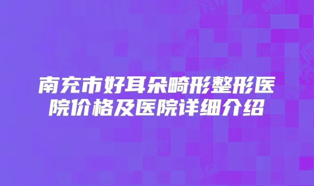 南充市好耳朵畸形整形医院价格及医院详细介绍