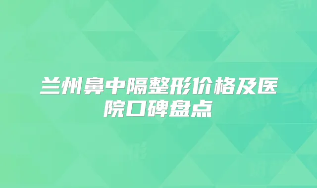 兰州鼻中隔整形价格及医院口碑盘点