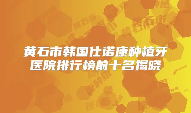 黄石市韩国仕诺康种植牙医院排行榜前十名揭晓