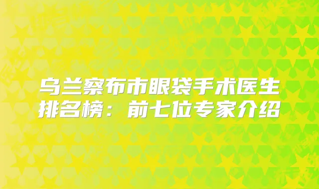乌兰察布市眼袋手术医生排名榜：前七位专家介绍